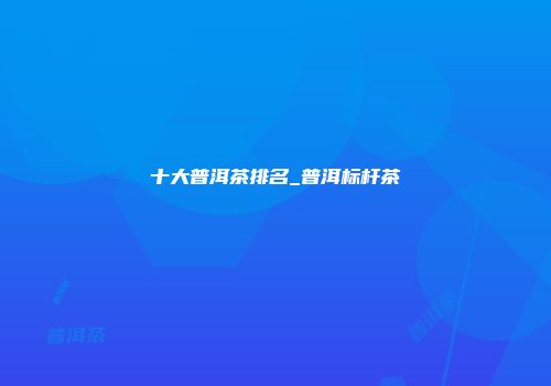 十大普洱茶排名_普洱标杆茶