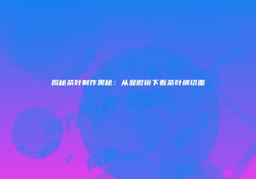 揭秘茶叶制作奥秘：从显微镜下看茶叶横切面