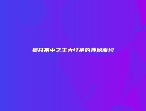 揭开茶中之王大红袍的神秘面纱