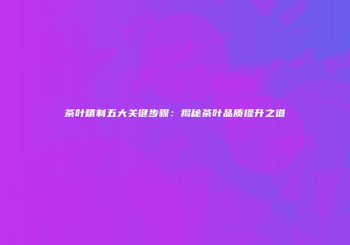茶叶精制五大关键步骤：揭秘茶叶品质提升之道