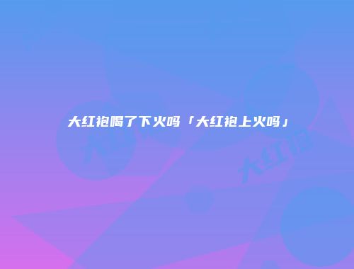 大红袍喝了下火吗「大红袍上火吗」