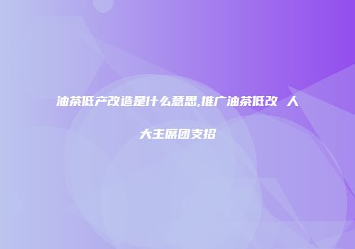 油茶低产改造是什么意思,推广油茶低改 人大主席团支招