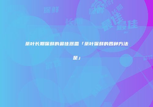 茶叶长期保鲜的最佳器皿「茶叶保鲜的四种方法是」
