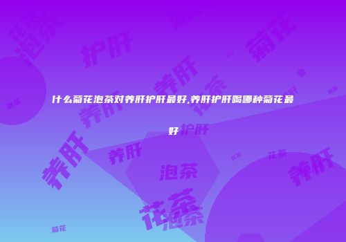 什么菊花泡茶对养肝护肝最好,养肝护肝喝哪种菊花最好