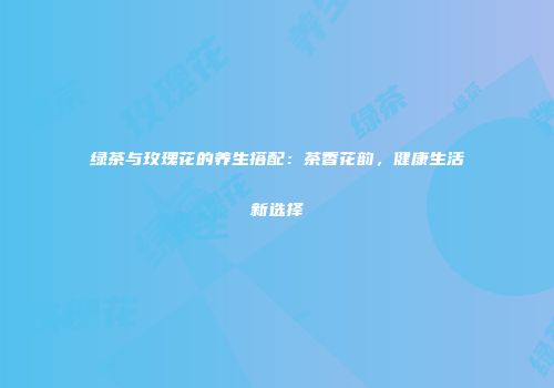 绿茶与玫瑰花的养生搭配：茶香花韵，健康生活新选择