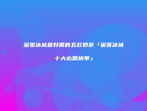 蜜雪冰城最好喝的五款奶茶「蜜雪冰城十大必喝榜单」