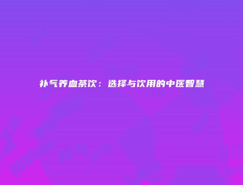 补气养血茶饮：选择与饮用的中医智慧