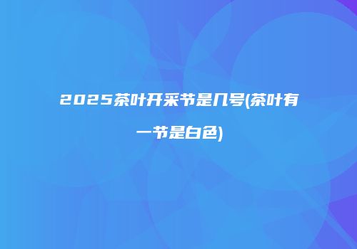 2025茶叶开采节是几号(茶叶有一节是白色)