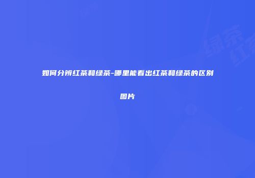 如何分辨红茶和绿茶-哪里能看出红茶和绿茶的区别图片