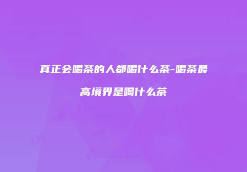 真正会喝茶的人都喝什么茶-喝茶最高境界是喝什么茶