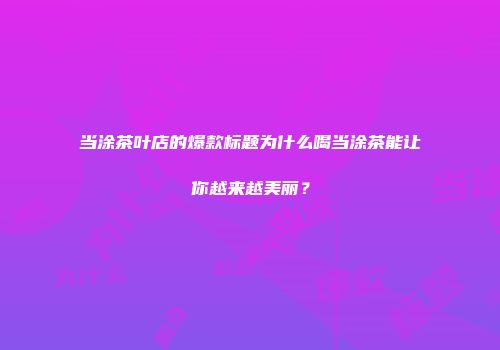 当涂茶叶店的爆款标题为什么喝当涂茶能让你越来越美丽？