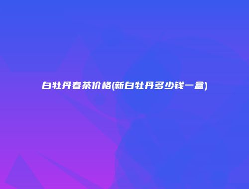 白牡丹春茶价格(新白牡丹多少钱一盒)