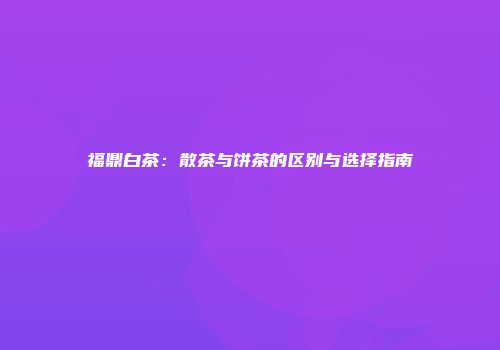 福鼎白茶：散茶与饼茶的区别与选择指南