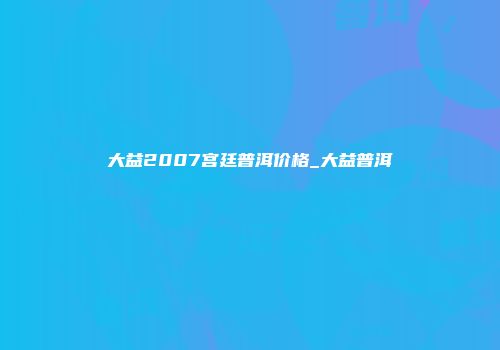大益2007宫廷普洱价格_大益普洱