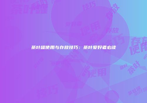 茶叶罐使用与存放技巧：茶叶爱好者必读