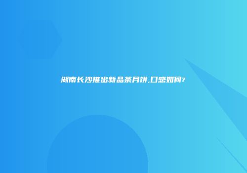 湖南长沙推出新品茶月饼,口感如何?