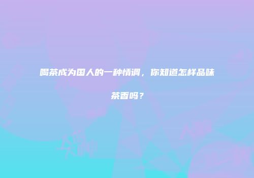 喝茶成为国人的一种情调，你知道怎样品味茶香吗？
