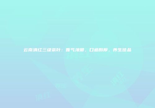 云南滇红三级茶叶：香气浓郁，口感醇厚，养生佳品