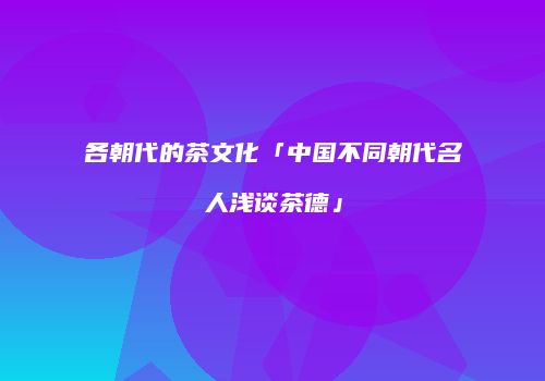各朝代的茶文化「中国不同朝代名人浅谈茶德」
