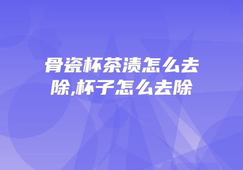 骨瓷杯茶渍怎么去除,杯子怎么去除