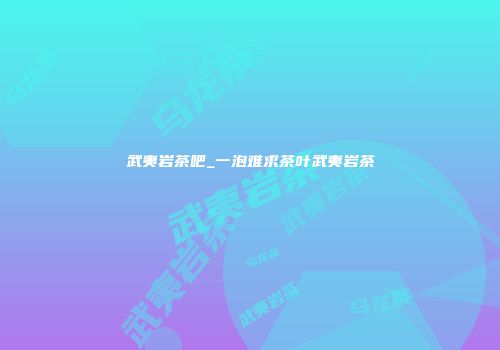 武夷岩茶吧_一泡难求茶叶武夷岩茶
