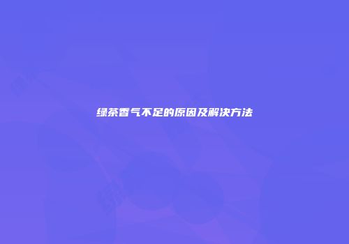 绿茶香气不足的原因及解决方法