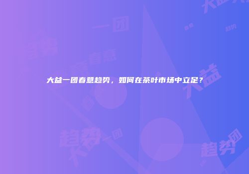 大益一团春意趋势，如何在茶叶市场中立足？