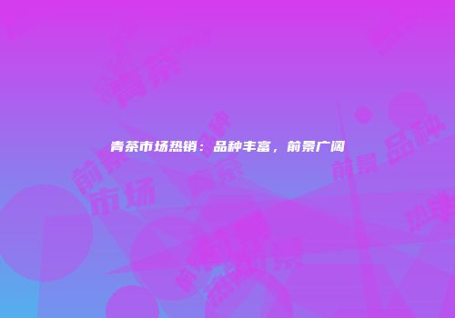 青茶市场热销：品种丰富，前景广阔