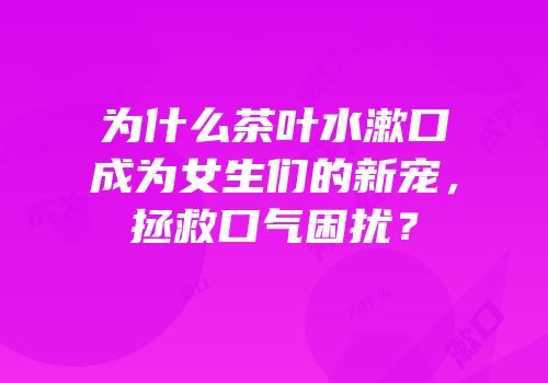 为什么茶叶水漱口成为女生们的新宠，拯救口气困扰？