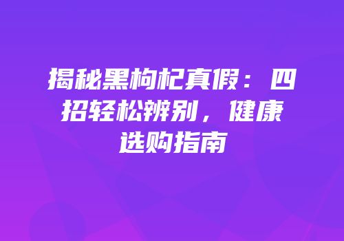 揭秘黑枸杞真假：四招轻松辨别，健康选购指南