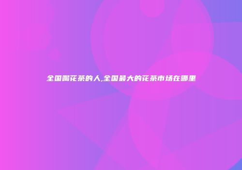 全国喝花茶的人,全国最大的花茶市场在哪里