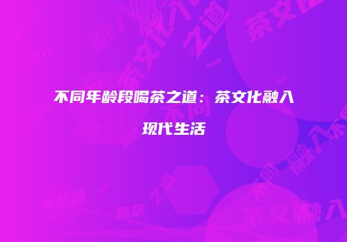 不同年龄段喝茶之道：茶文化融入现代生活