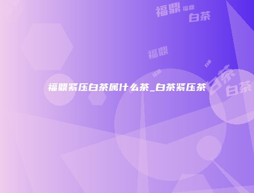 福鼎紧压白茶属什么茶_白茶紧压茶