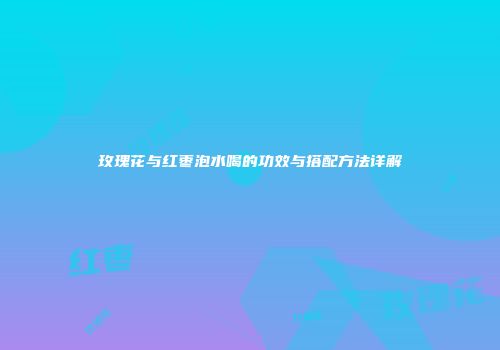 玫瑰花与红枣泡水喝的功效与搭配方法详解