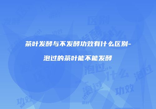 茶叶发酵与不发酵功效有什么区别-泡过的茶叶能不能发酵