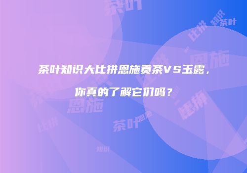 茶叶知识大比拼恩施贡茶VS玉露，你真的了解它们吗？