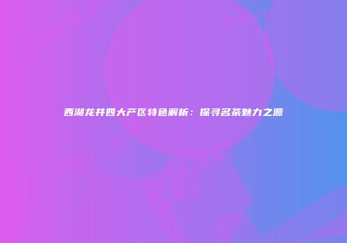 西湖龙井四大产区特色解析：探寻名茶魅力之源