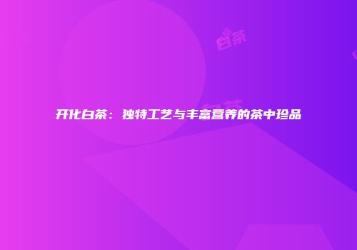 开化白茶：独特工艺与丰富营养的茶中珍品