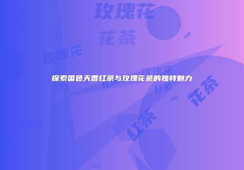 探索国色天香红茶与玫瑰花茶的独特魅力
