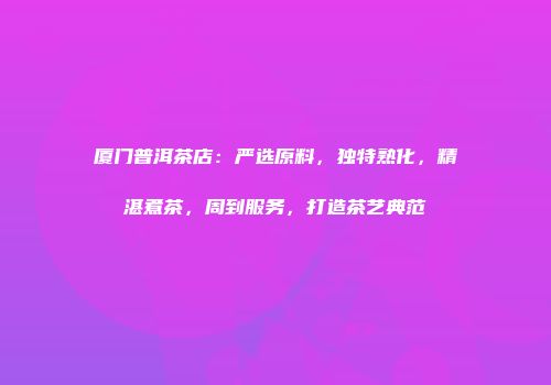 厦门普洱茶店：严选原料，独特熟化，精湛煮茶，周到服务，打造茶艺典范