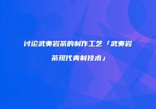 讨论武夷岩茶的制作工艺「武夷岩茶现代青制技术」