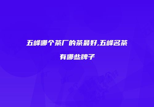 五峰哪个茶厂的茶最好,五峰名茶有哪些牌子