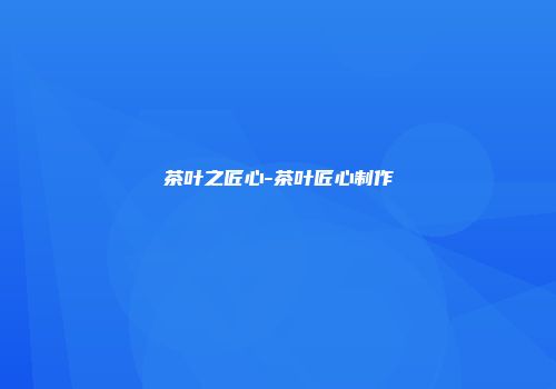茶叶之匠心-茶叶匠心制作