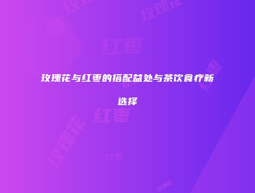 玫瑰花与红枣的搭配益处与茶饮食疗新选择