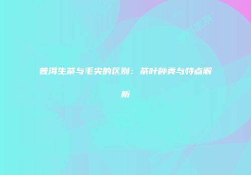 普洱生茶与毛尖的区别：茶叶种类与特点解析