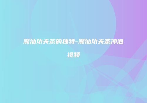 潮汕功夫茶的独特-潮汕功夫茶冲泡视频