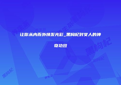 让你从内而外焕发光彩_黑枸杞对女人的神奇功效