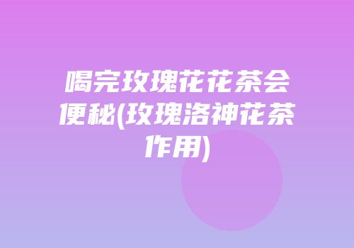 喝完玫瑰花花茶会便秘(玫瑰洛神花茶作用)