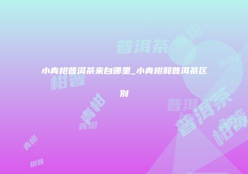 小青柑普洱茶来自哪里_小青柑和普洱茶区别