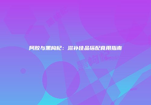 阿胶与黑枸杞：滋补佳品搭配食用指南